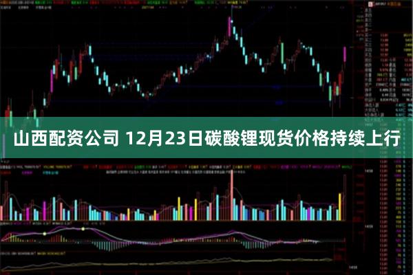 山西配资公司 12月23日碳酸锂现货价格持续上行