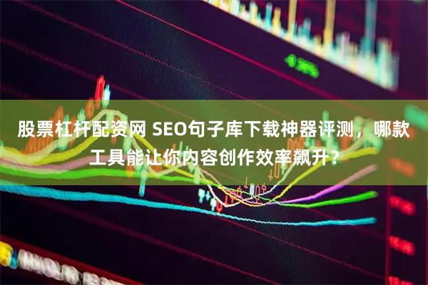 股票杠杆配资网 SEO句子库下载神器评测，哪款工具能让你内容创作效率飙升？