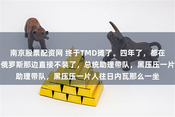 南京股票配资网 终于TMD摊了。四年了，都在演戏，演给谁看呢？俄罗斯那边直接不装了，总统助理带队，黑压压一片人往日内瓦那么一坐