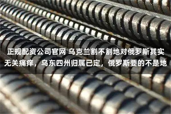 正规配资公司官网 乌克兰割不割地对俄罗斯其实无关痛痒，乌东四州归属已定，俄罗斯要的不是地