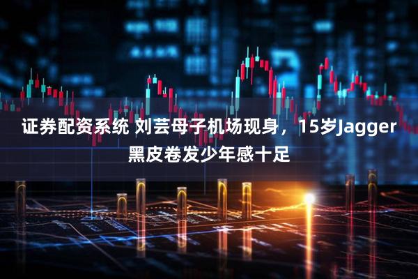 证券配资系统 刘芸母子机场现身,15岁Jagger黑皮卷发少年感十足