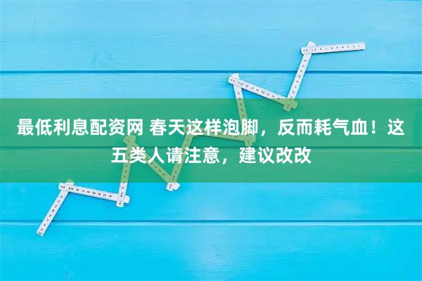 最低利息配资网 春天这样泡脚,反而耗气血!这五类人请注意,建议改改