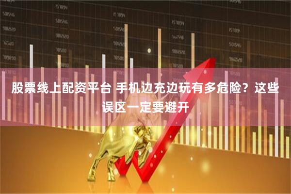 股票线上配资平台 手机边充边玩有多危险？这些误区一定要避开