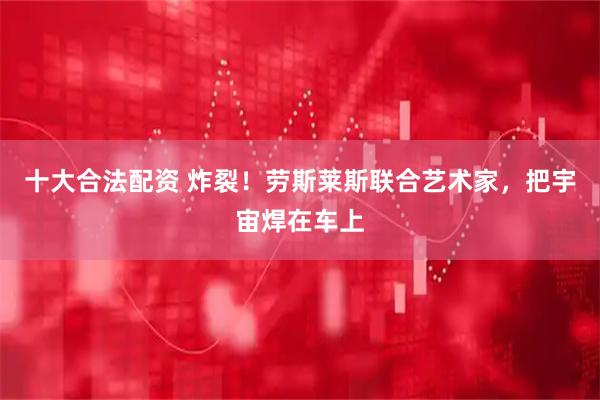 十大合法配资 炸裂！劳斯莱斯联合艺术家，把宇宙焊在车上