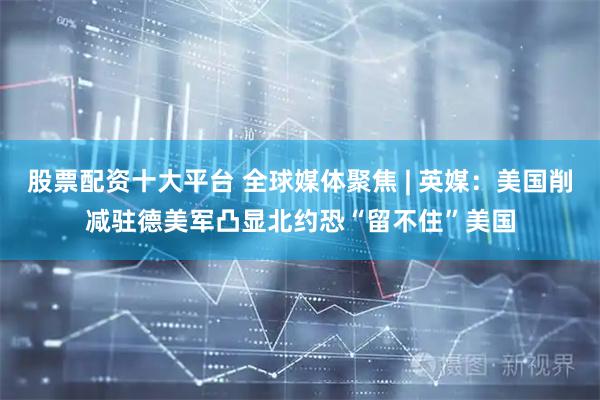 股票配资十大平台 全球媒体聚焦 | 英媒：美国削减驻德美军凸显北约恐“留不住”美国