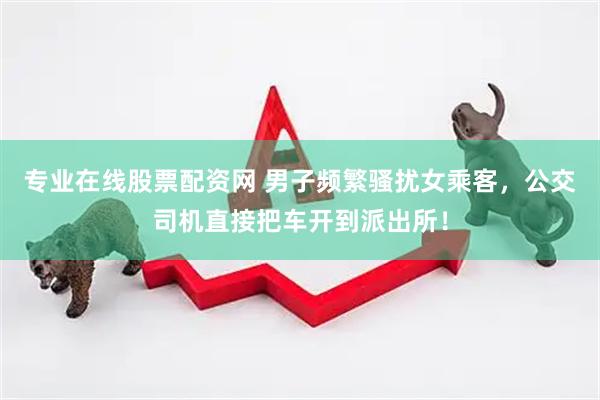 专业在线股票配资网 男子频繁骚扰女乘客，公交司机直接把车开到派出所！