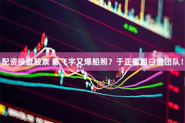 配资操盘股票 陈飞宇又爆船照？于正重组白鹿团队！
