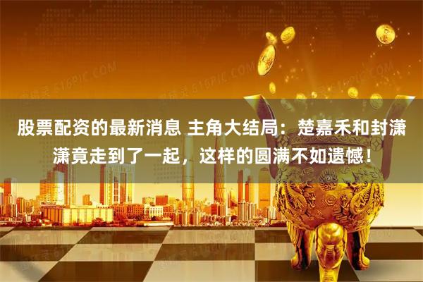 股票配资的最新消息 主角大结局：楚嘉禾和封潇潇竟走到了一起，这样的圆满不如遗憾！
