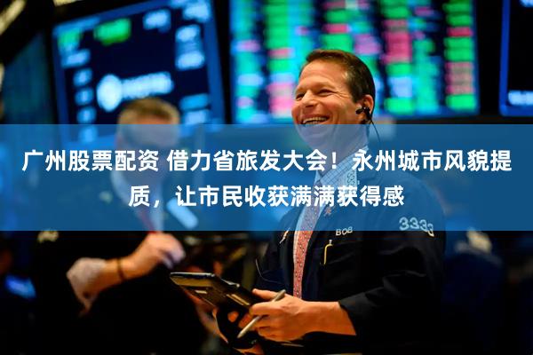 广州股票配资 借力省旅发大会！永州城市风貌提质，让市民收获满满获得感