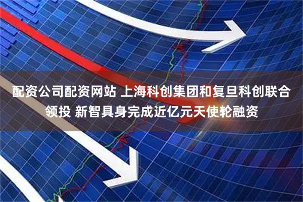 配资公司配资网站 上海科创集团和复旦科创联合领投 新智具身完成近亿元天使轮融资