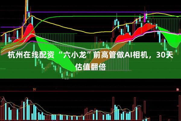 杭州在线配资 “六小龙”前高管做AI相机，30天估值翻倍