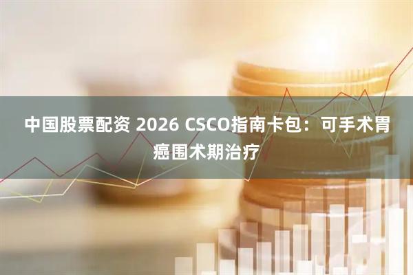 中国股票配资 2026 CSCO指南卡包：可手术胃癌围术期治疗