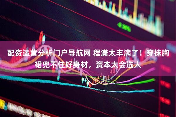 配资运营分析门户导航网 程潇太丰满了！穿抹胸裙兜不住好身材，资本太会选人