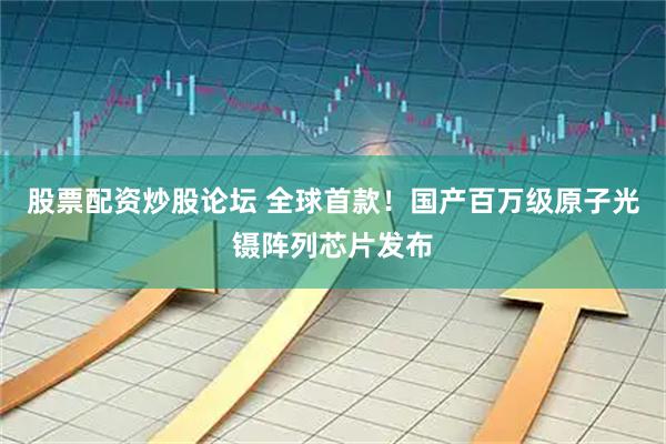 股票配资炒股论坛 全球首款!国产百万级原子光镊阵列芯片发布