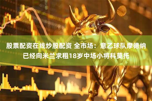 股票配资在线炒股配资 全市场：意乙球队摩德纳已经向米兰求租18岁中场小将科莫托