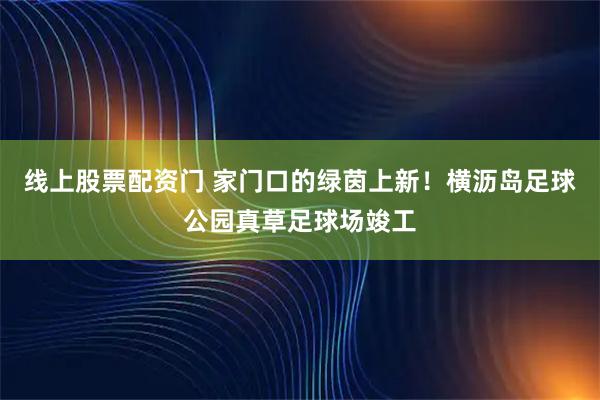 线上股票配资门 家门口的绿茵上新！横沥岛足球公园真草足球场竣工