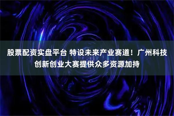 股票配资实盘平台 特设未来产业赛道！广州科技创新创业大赛提供众多资源加持