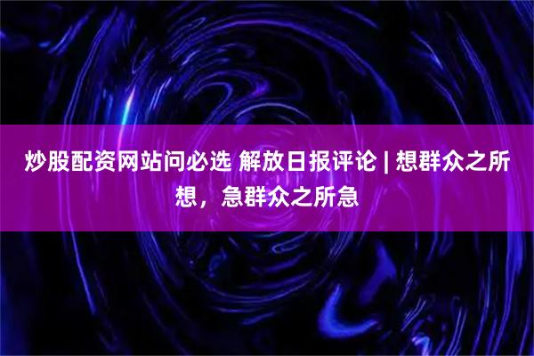 炒股配资网站问必选 解放日报评论 | 想群众之所想，急群众之所急